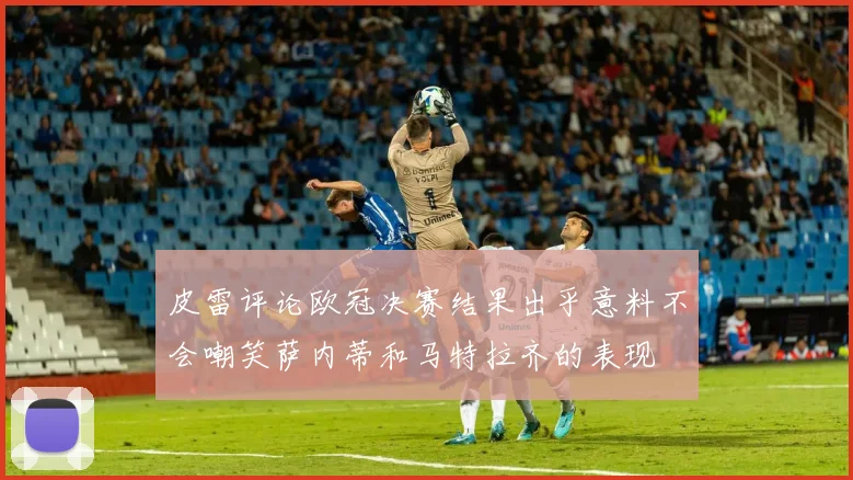 皮雷评论欧冠决赛结果出乎意料不会嘲笑萨内蒂和马特拉齐的表现