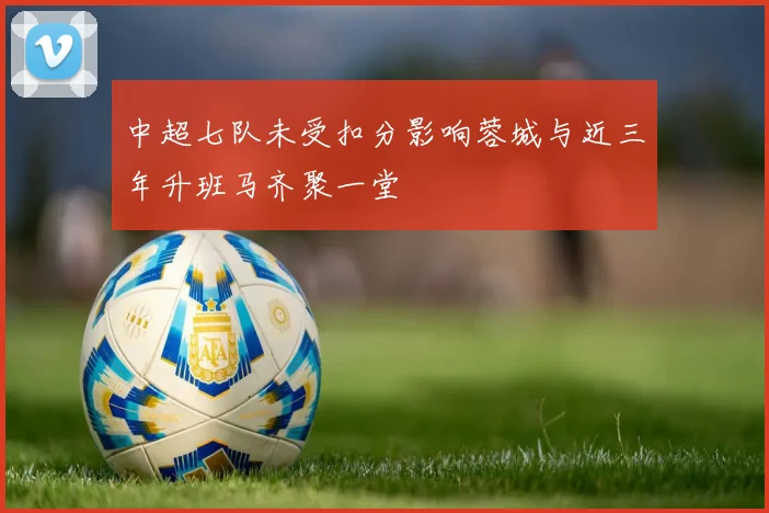 中超七队未受扣分影响蓉城与近三年升班马齐聚一堂