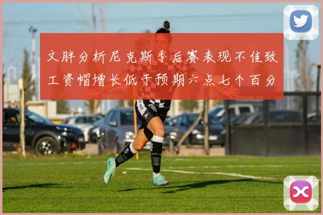 文胖分析尼克斯季后赛表现不佳致工资帽增长低于预期六点七个百分点