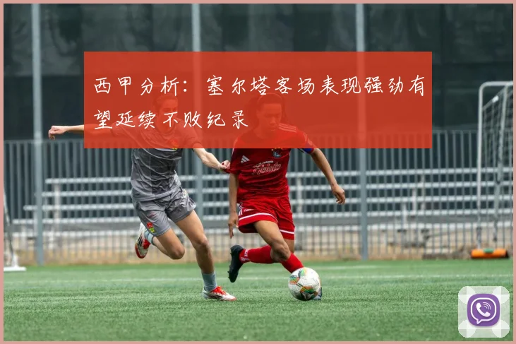 西甲分析：塞尔塔客场表现强劲有望延续不败纪录