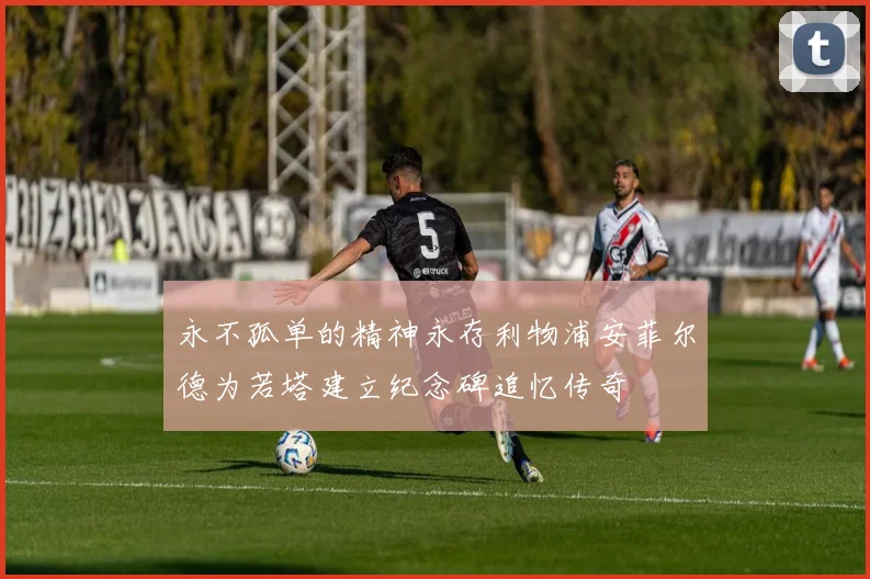 永不孤单的精神永存利物浦安菲尔德为若塔建立纪念碑追忆传奇