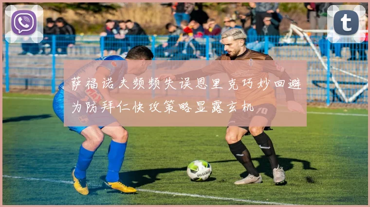 萨福诺夫频频失误恩里克巧妙回避为防拜仁快攻策略显露玄机