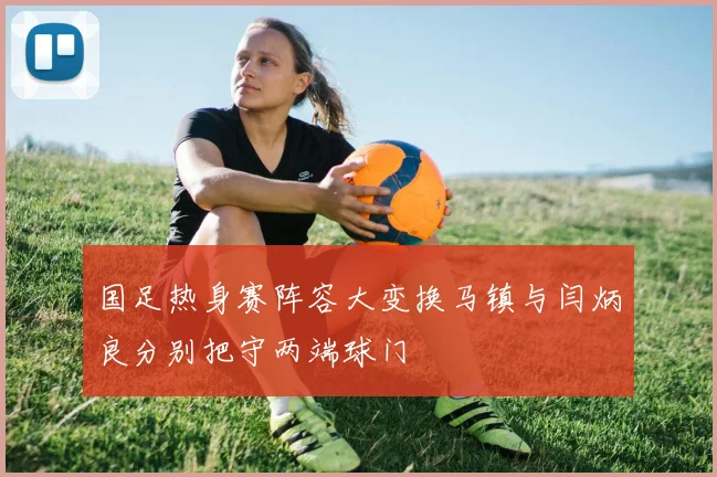 国足热身赛阵容大变换马镇与闫炳良分别把守两端球门