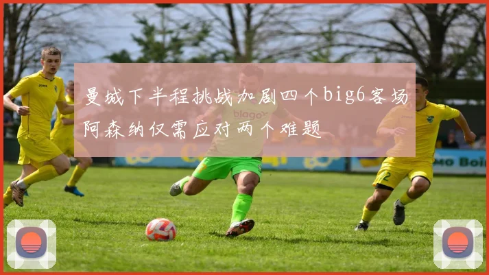 曼城下半程挑战加剧四个big6客场阿森纳仅需应对两个难题