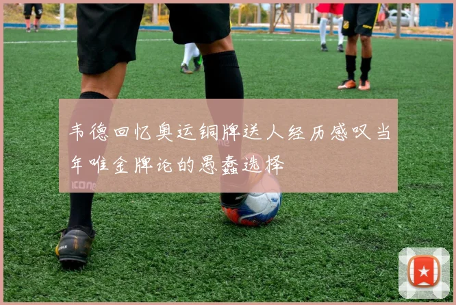 韦德回忆奥运铜牌送人经历感叹当年唯金牌论的愚蠢选择