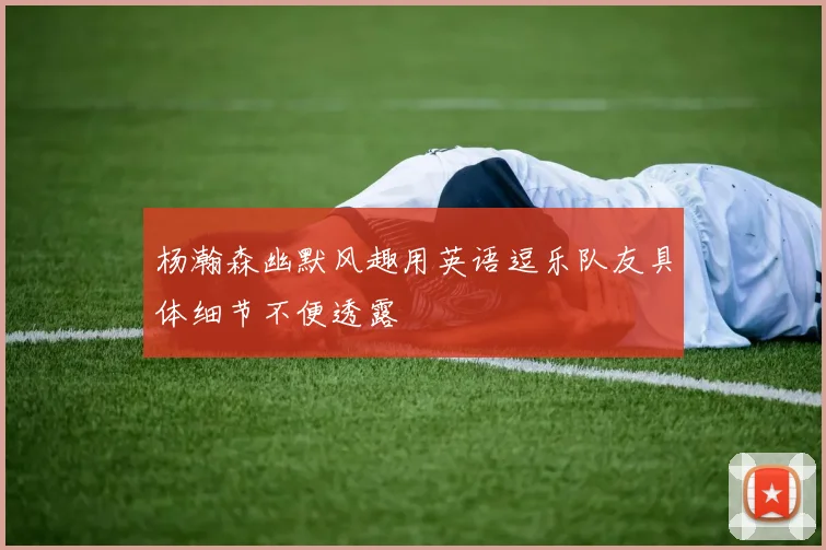 杨瀚森幽默风趣用英语逗乐队友具体细节不便透露
