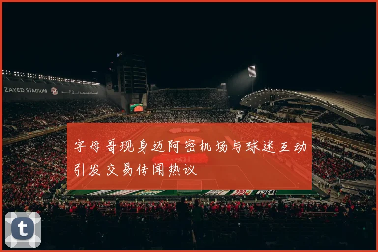 字母哥现身迈阿密机场与球迷互动引发交易传闻热议
