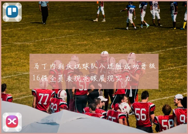 马丁内利庆祝球队八连胜成功晋级16强全员表现亮眼展现实力