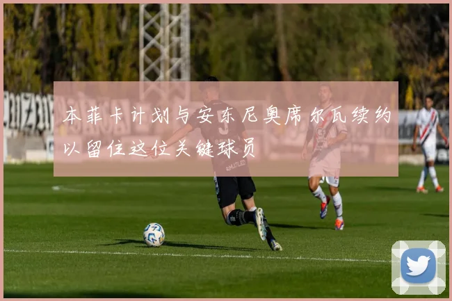 本菲卡计划与安东尼奥席尔瓦续约以留住这位关键球员