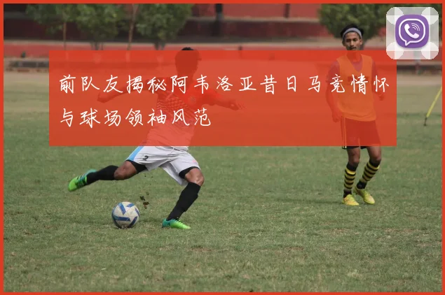 前队友揭秘阿韦洛亚昔日马竞情怀与球场领袖风范